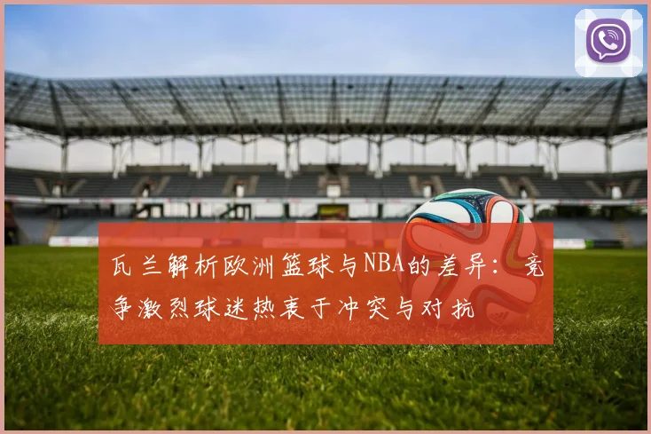 瓦兰解析欧洲篮球与NBA的差异：竞争激烈球迷热衷于冲突与对抗