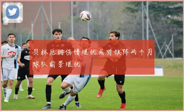 贝林厄姆伤情堪忧或将缺阵两个月球队前景堪忧