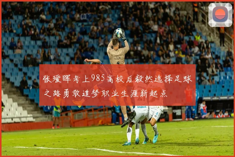 张瑷晖考上985高校后毅然选择足球之路勇敢追梦职业生涯新起点