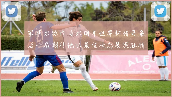 塞萨尔称内马尔明年世界杯将是最后一届期待他以最佳状态展现独特风采