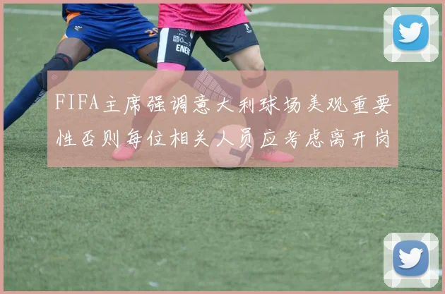FIFA主席强调意大利球场美观重要性否则每位相关人员应考虑离开岗位