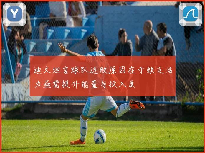 迪文坦言球队连败原因在于缺乏活力亟需提升能量与投入度