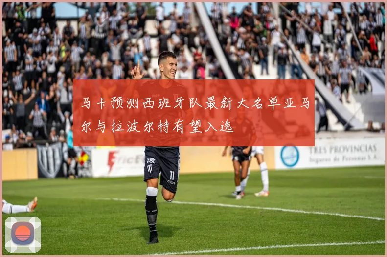 马卡预测西班牙队最新大名单亚马尔与拉波尔特有望入选