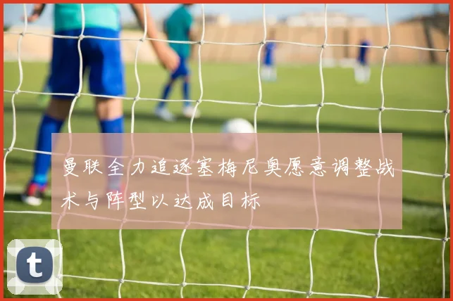 曼联全力追逐塞梅尼奥愿意调整战术与阵型以达成目标