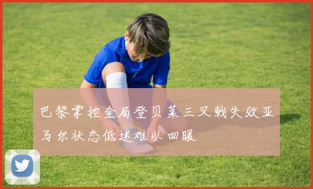 巴黎掌控全局登贝莱三叉戟失效亚马尔状态低迷难以回暖