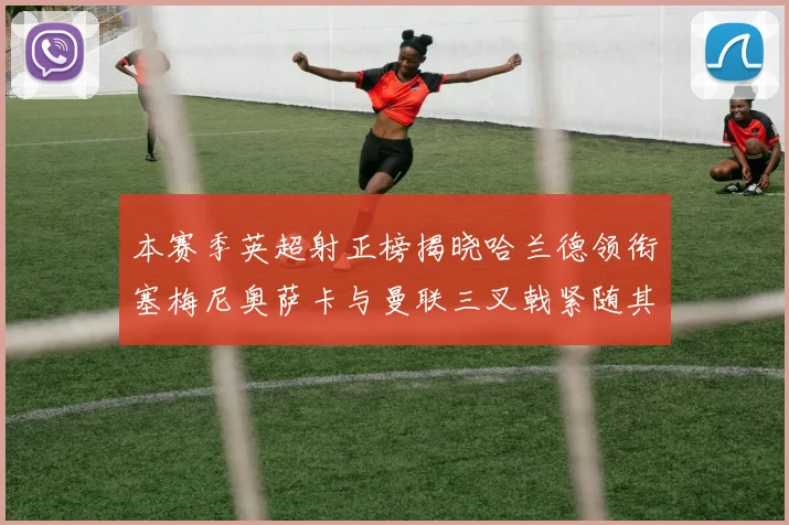本赛季英超射正榜揭晓哈兰德领衔塞梅尼奥萨卡与曼联三叉戟紧随其后