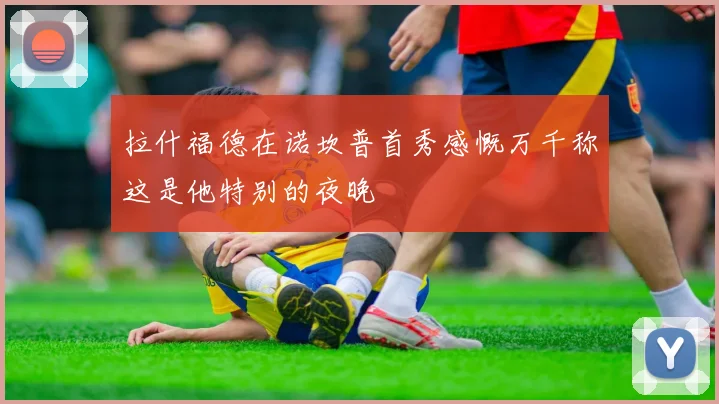 拉什福德在诺坎普首秀感慨万千称这是他特别的夜晚